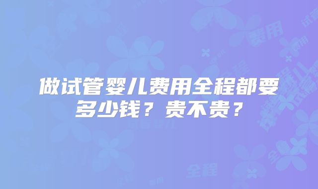 做试管婴儿费用全程都要多少钱？贵不贵？