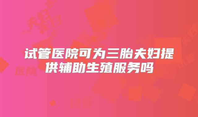 试管医院可为三胎夫妇提供辅助生殖服务吗