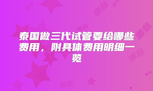 泰国做三代试管要给哪些费用,附具体费用明细一览