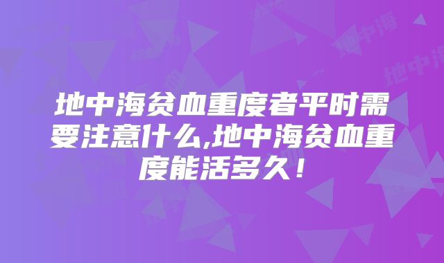 地中海贫血重度者平时需要注意什么,地中海贫血重度能活多久!