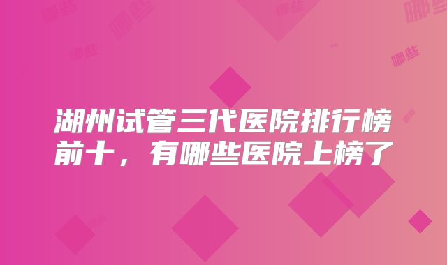 湖州试管三代医院排行榜前十，有哪些医院上榜了