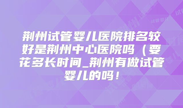 荆州试管婴儿医院排名较好是荆州中心医院吗（要花多长时间_荆州有做试管婴儿的吗！
