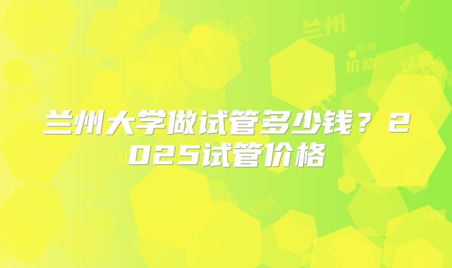 兰州大学做试管多少钱?2025试管价格