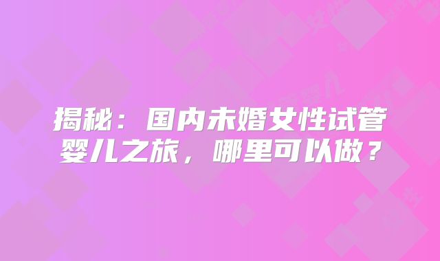揭秘:国内未婚女性试管婴儿之旅,哪里可以做?