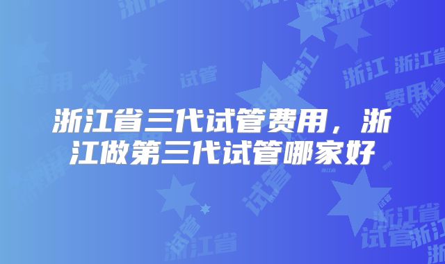 浙江省三代试管费用，浙江做第三代试管哪家好