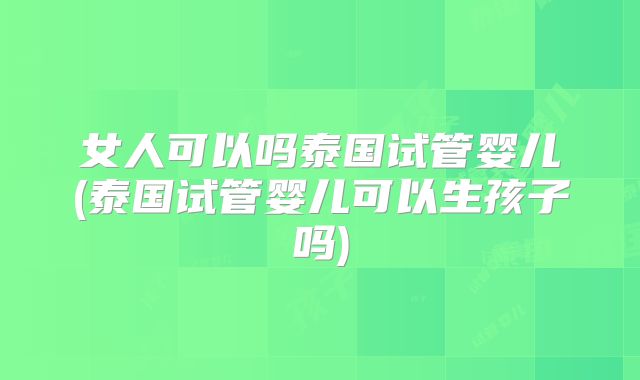 女人可以吗泰国试管婴儿(泰国试管婴儿可以生孩子吗)