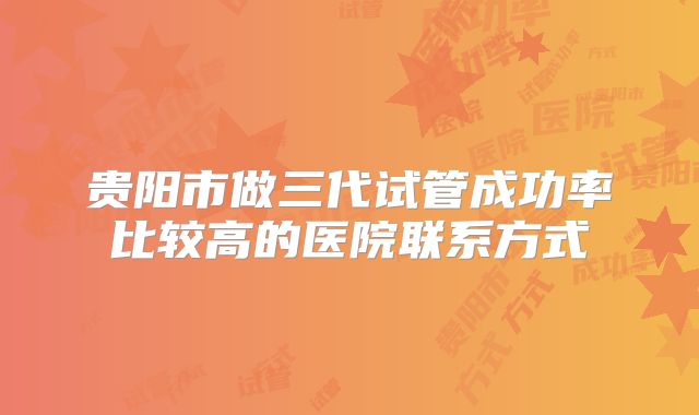 贵阳市做三代试管成功率比较高的医院联系方式