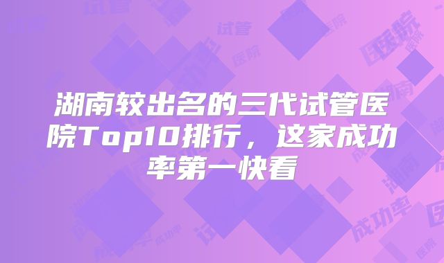 湖南较出名的三代试管医院Top10排行，这家成功率第一快看