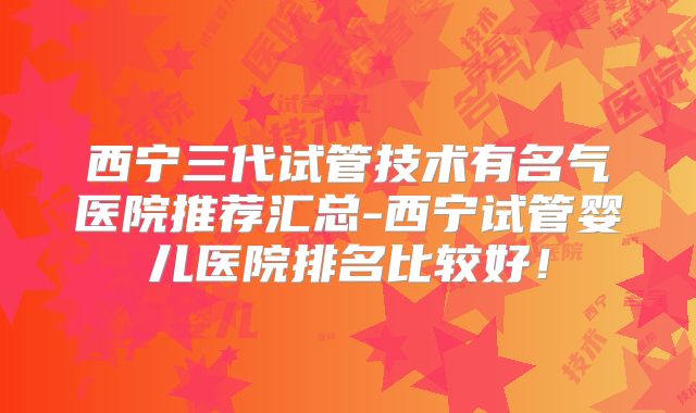 西宁三代试管技术有名气医院推荐汇总-西宁试管婴儿医院排名比较好！