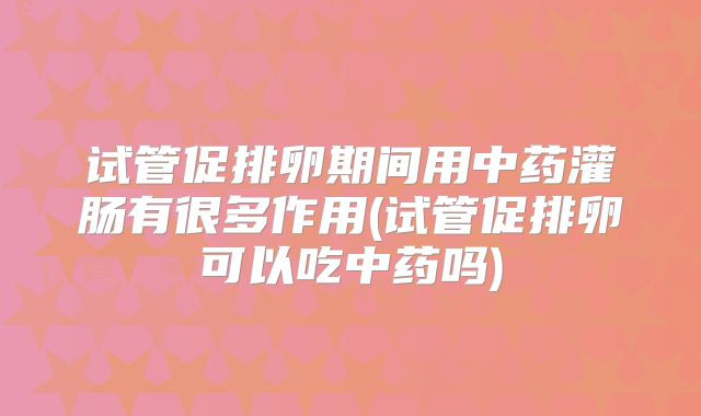 试管促排卵期间用中药灌肠有很多作用(试管促排卵可以吃中药吗)