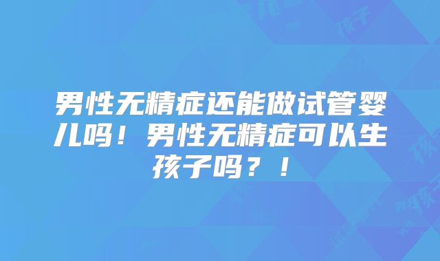 男性无精症还能做试管婴儿吗！男性无精症可以生孩子吗？！