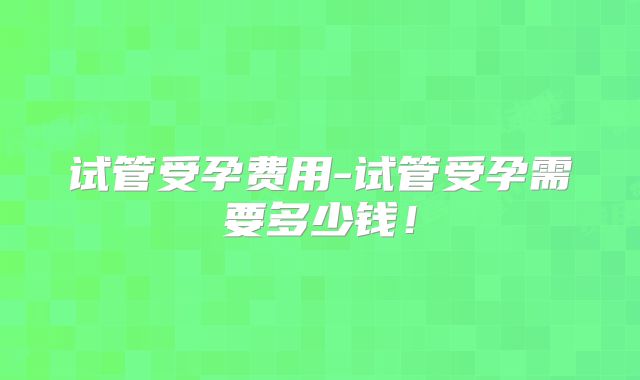 试管受孕费用-试管受孕需要多少钱!