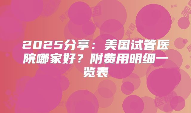 2025分享：美国试管医院哪家好？附费用明细一览表