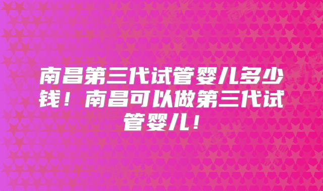 南昌第三代试管婴儿多少钱！南昌可以做第三代试管婴儿！