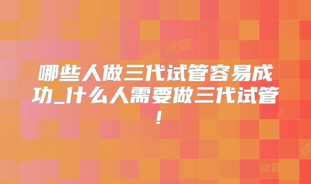 哪些人做三代试管容易成功_什么人需要做三代试管！