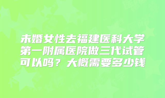 未婚女性去福建医科大学第一附属医院做三代试管可以吗?大概需要多少钱