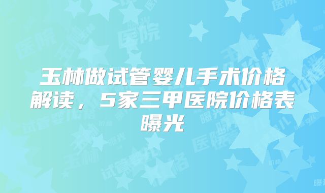 玉林做试管婴儿手术价格解读,5家三甲医院价格表曝光
