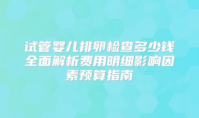 试管婴儿排卵检查多少钱全面解析费用明细影响因素预算指南