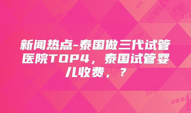 新闻热点-泰国做三代试管医院TOP4,泰国试管婴儿收费,?