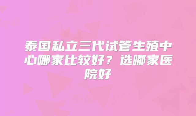泰国私立三代试管生殖中心哪家比较好?选哪家医院好