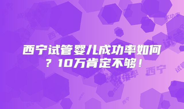 西宁试管婴儿成功率如何？10万肯定不够！