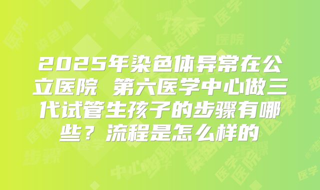 2025年染色体异常在公立医院 第六医学中心做三代试管生孩子的步骤有哪些?流程是怎么样的