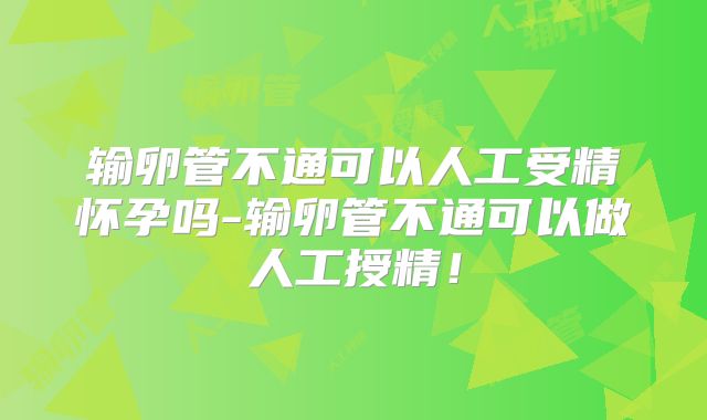 输卵管不通可以人工受精怀孕吗-输卵管不通可以做人工授精！