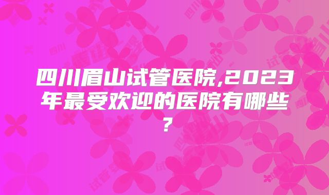 四川眉山试管医院,2023年最受欢迎的医院有哪些？