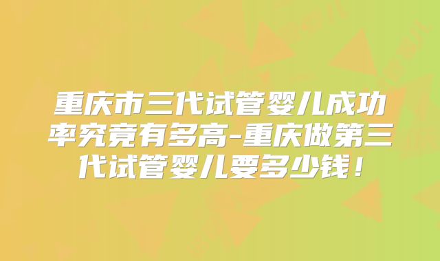 重庆市三代试管婴儿成功率究竟有多高-重庆做第三代试管婴儿要多少钱!