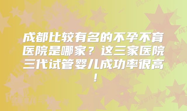 成都比较有名的不孕不育医院是哪家?这三家医院三代试管婴儿成功率很高!