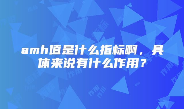 amh值是什么指标啊,具体来说有什么作用?