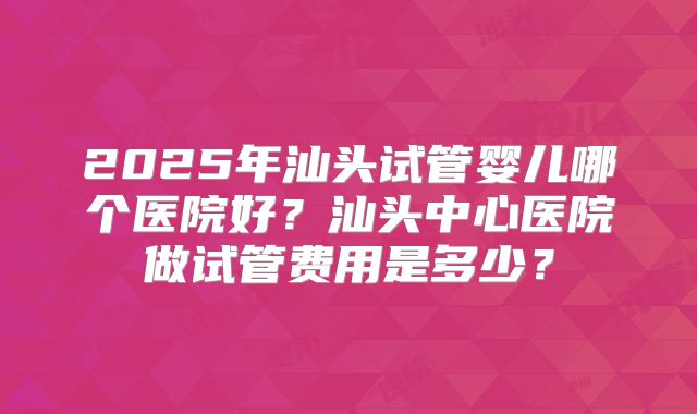 2025年汕头试管婴儿哪个医院好？汕头中心医院做试管费用是多少？