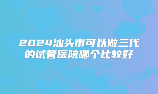 2024汕头市可以做三代的试管医院哪个比较好
