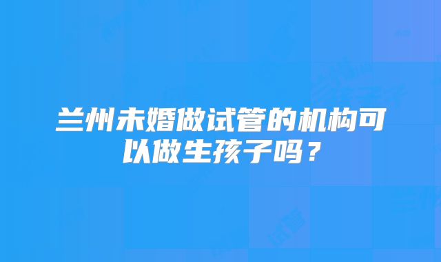 兰州未婚做试管的机构可以做生孩子吗？