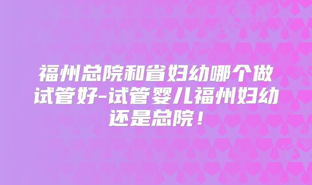 福州总院和省妇幼哪个做试管好-试管婴儿福州妇幼还是总院!