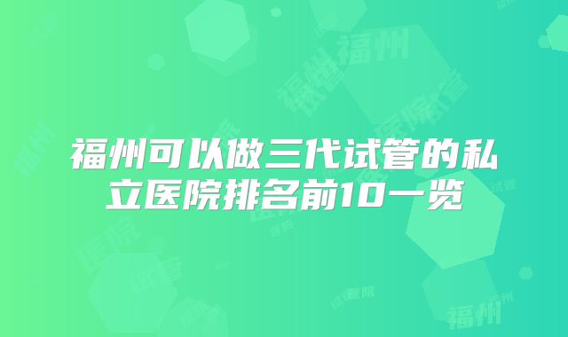 福州可以做三代试管的私立医院排名前10一览