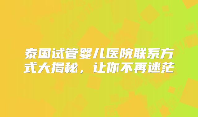 泰国试管婴儿医院联系方式大揭秘,让你不再迷茫
