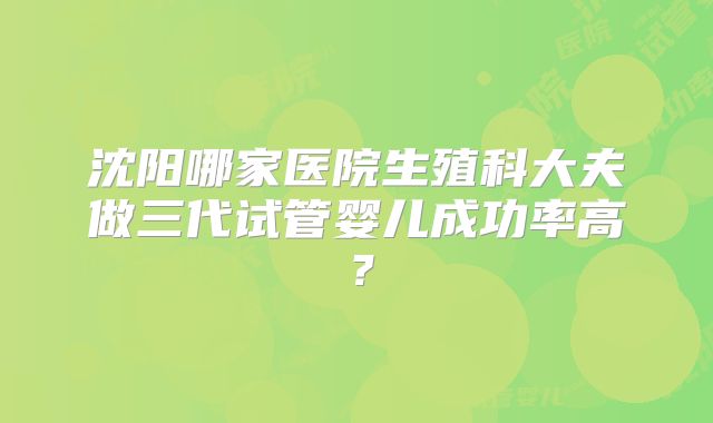 沈阳哪家医院生殖科大夫做三代试管婴儿成功率高?