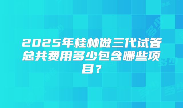 2025年桂林做三代试管总共费用多少包含哪些项目?