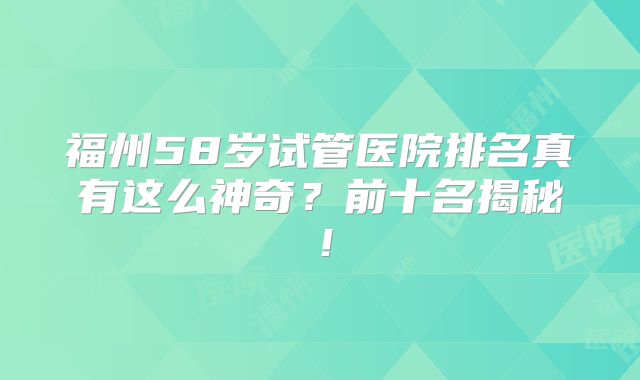 福州58岁试管医院排名真有这么神奇?前十名揭秘!