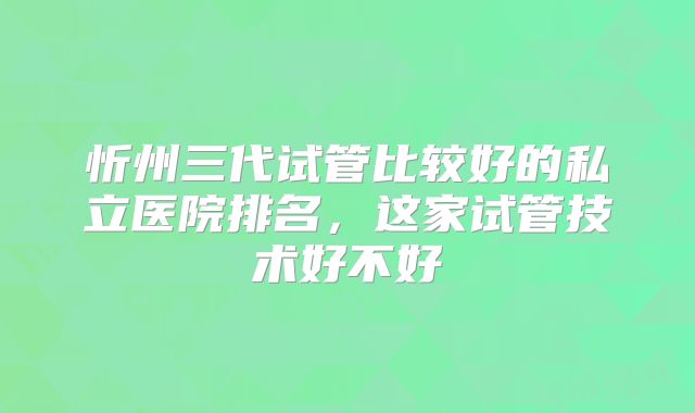 忻州三代试管比较好的私立医院排名，这家试管技术好不好