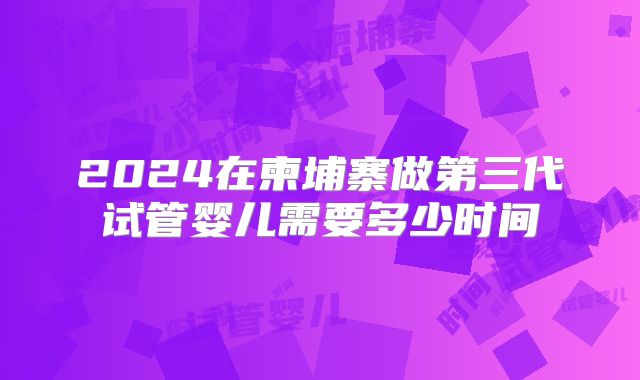 2024在柬埔寨做第三代试管婴儿需要多少时间