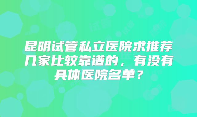 昆明试管私立医院求推荐几家比较靠谱的，有没有具体医院名单？