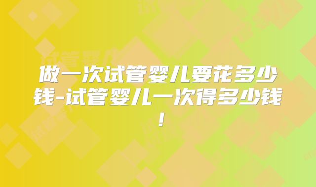 做一次试管婴儿要花多少钱-试管婴儿一次得多少钱！