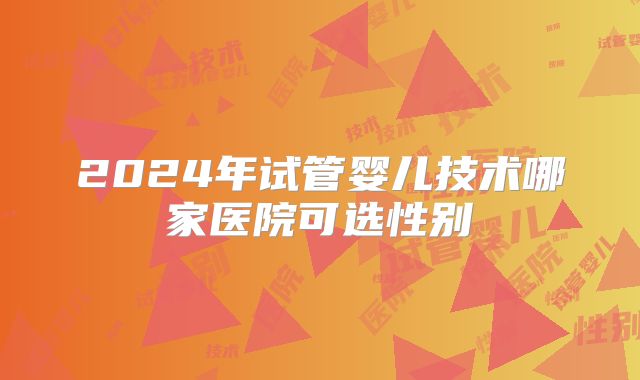 2024年试管婴儿技术哪家医院可选性别