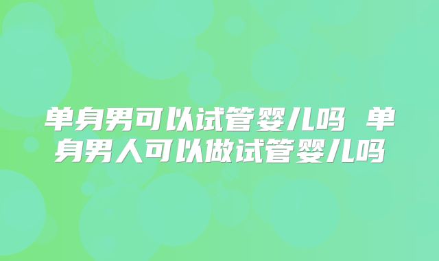 单身男可以试管婴儿吗 单身男人可以做试管婴儿吗