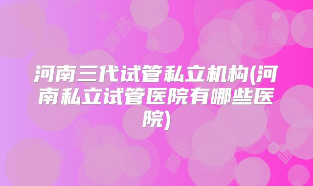 河南三代试管私立机构(河南私立试管医院有哪些医院)