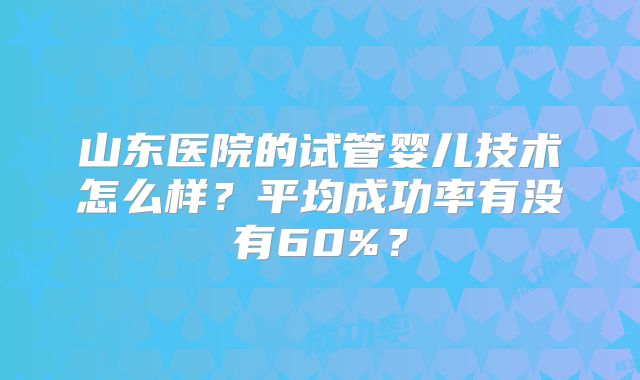 山东医院的试管婴儿技术怎么样?平均成功率有没有60%?