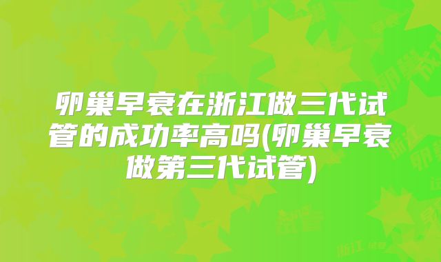 卵巢早衰在浙江做三代试管的成功率高吗(卵巢早衰做第三代试管)