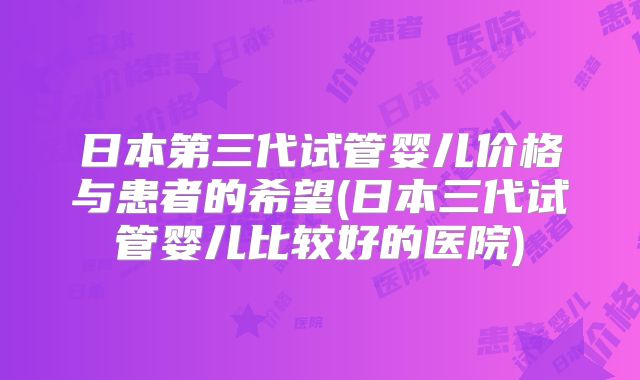 日本第三代试管婴儿价格与患者的希望(日本三代试管婴儿比较好的医院)